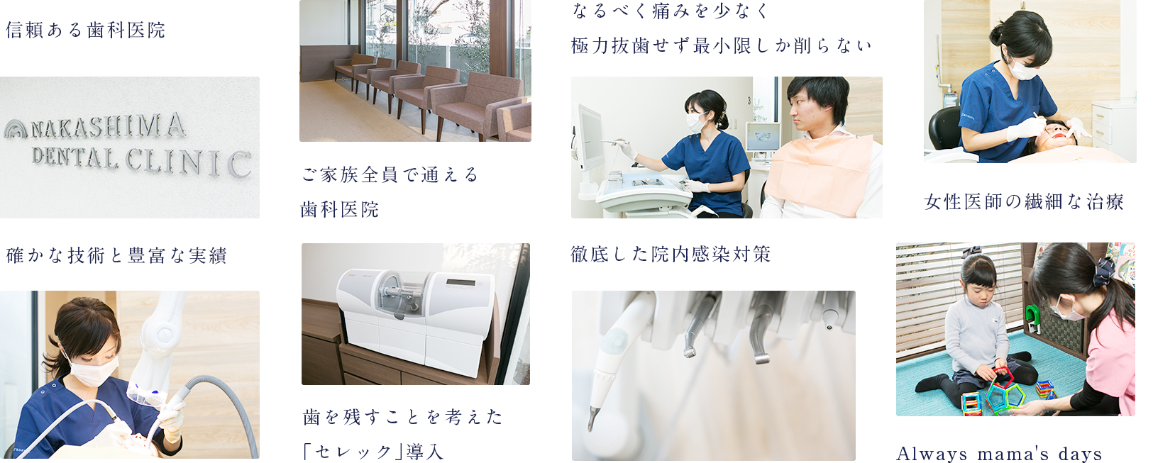 親子三代続く信頼ある歯科医院 ご家族全員で通える歯科医院 確かな技術と豊富な実績 歯を残すことを考えた「セレック」導入 なるべく痛みを少なく極力抜歯せず最小限しか削らない 女性医師の繊細な治療 徹底した院内感染対策 Always mama's days